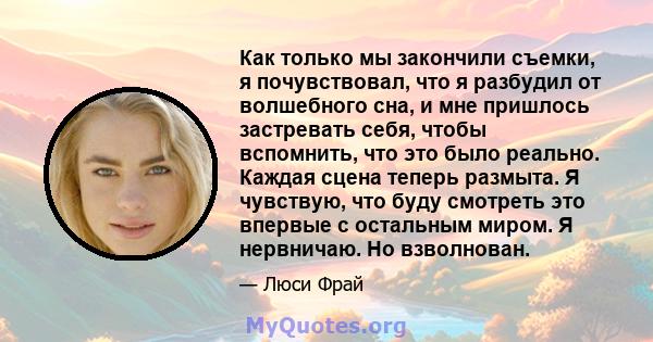 Как только мы закончили съемки, я почувствовал, что я разбудил от волшебного сна, и мне пришлось застревать себя, чтобы вспомнить, что это было реально. Каждая сцена теперь размыта. Я чувствую, что буду смотреть это