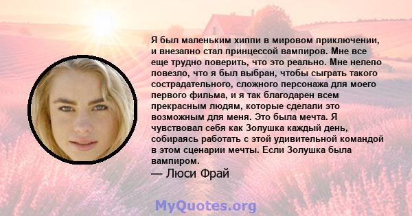 Я был маленьким хиппи в мировом приключении, и внезапно стал принцессой вампиров. Мне все еще трудно поверить, что это реально. Мне нелепо повезло, что я был выбран, чтобы сыграть такого сострадательного, сложного