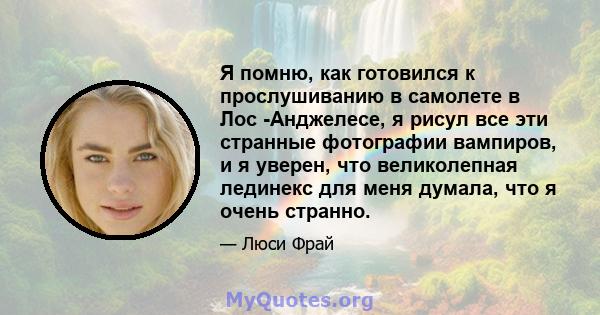 Я помню, как готовился к прослушиванию в самолете в Лос -Анджелесе, я рисул все эти странные фотографии вампиров, и я уверен, что великолепная лединекс для меня думала, что я очень странно.