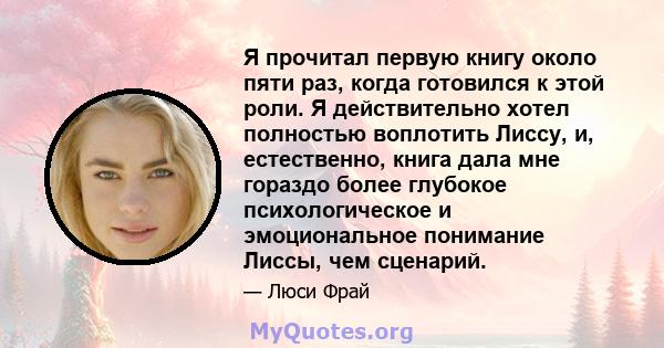 Я прочитал первую книгу около пяти раз, когда готовился к этой роли. Я действительно хотел полностью воплотить Лиссу, и, естественно, книга дала мне гораздо более глубокое психологическое и эмоциональное понимание