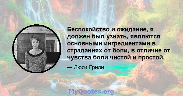 Беспокойство и ожидание, я должен был узнать, являются основными ингредиентами в страданиях от боли, в отличие от чувства боли чистой и простой.