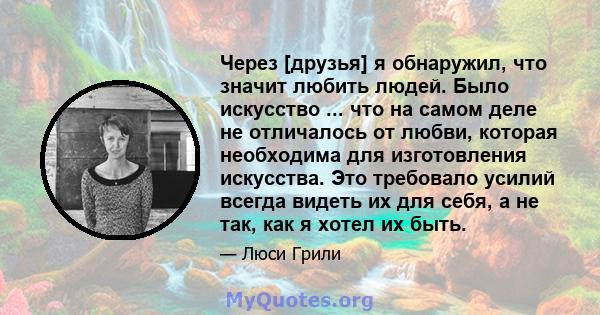 Через [друзья] я обнаружил, что значит любить людей. Было искусство ... что на самом деле не отличалось от любви, которая необходима для изготовления искусства. Это требовало усилий всегда видеть их для себя, а не так,