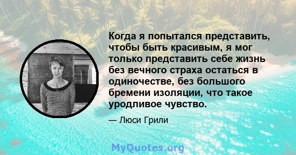 Когда я попытался представить, чтобы быть красивым, я мог только представить себе жизнь без вечного страха остаться в одиночестве, без большого бремени изоляции, что такое уродливое чувство.