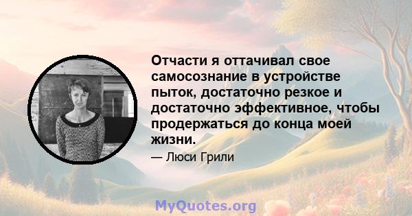 Отчасти я оттачивал свое самосознание в устройстве пыток, достаточно резкое и достаточно эффективное, чтобы продержаться до конца моей жизни.