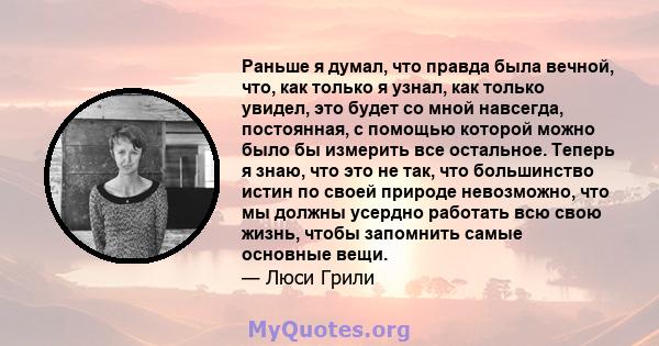 Раньше я думал, что правда была вечной, что, как только я узнал, как только увидел, это будет со мной навсегда, постоянная, с помощью которой можно было бы измерить все остальное. Теперь я знаю, что это не так, что