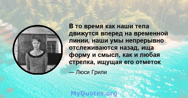 В то время как наши тела движутся вперед на временной линии, наши умы непрерывно отслеживаются назад, ища форму и смысл, как и любая стрелка, ищущая его отметок