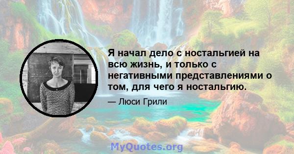 Я начал дело с ностальгией на всю жизнь, и только с негативными представлениями о том, для чего я ностальгию.