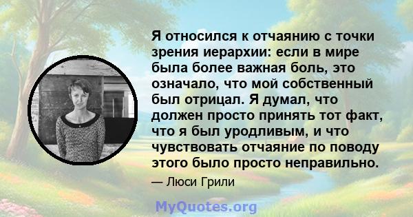 Я относился к отчаянию с точки зрения иерархии: если в мире была более важная боль, это означало, что мой собственный был отрицал. Я думал, что должен просто принять тот факт, что я был уродливым, и что чувствовать