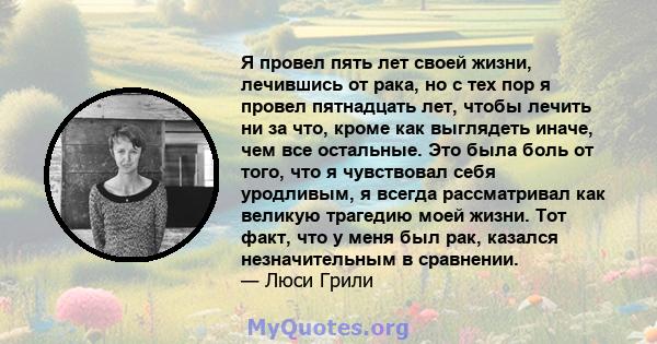 Я провел пять лет своей жизни, лечившись от рака, но с тех пор я провел пятнадцать лет, чтобы лечить ни за что, кроме как выглядеть иначе, чем все остальные. Это была боль от того, что я чувствовал себя уродливым, я