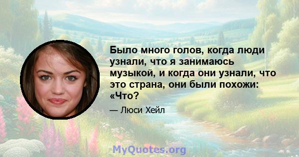 Было много голов, когда люди узнали, что я занимаюсь музыкой, и когда они узнали, что это страна, они были похожи: «Что?