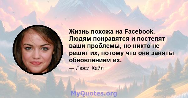 Жизнь похожа на Facebook. Людям понравятся и постепят ваши проблемы, но никто не решит их, потому что они заняты обновлением их.