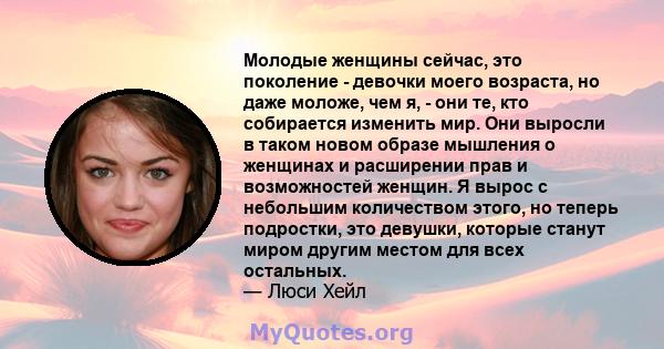 Молодые женщины сейчас, это поколение - девочки моего возраста, но даже моложе, чем я, - они те, кто собирается изменить мир. Они выросли в таком новом образе мышления о женщинах и расширении прав и возможностей женщин. 