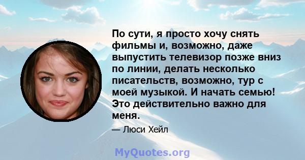 По сути, я просто хочу снять фильмы и, возможно, даже выпустить телевизор позже вниз по линии, делать несколько писательств, возможно, тур с моей музыкой. И начать семью! Это действительно важно для меня.