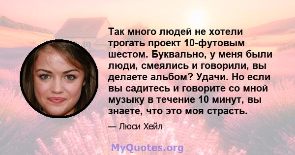 Так много людей не хотели трогать проект 10-футовым шестом. Буквально, у меня были люди, смеялись и говорили, вы делаете альбом? Удачи. Но если вы садитесь и говорите со мной музыку в течение 10 минут, вы знаете, что