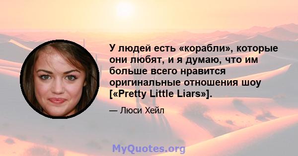 У людей есть «корабли», которые они любят, и я думаю, что им больше всего нравится оригинальные отношения шоу [«Pretty Little Liars»].