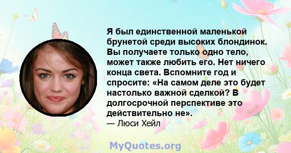 Я был единственной маленькой брунетой среди высоких блондинок. Вы получаете только одно тело, может также любить его. Нет ничего конца света. Вспомните год и спросите: «На самом деле это будет настолько важной сделкой?