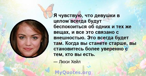 Я чувствую, что девушки в целом всегда будут беспокоиться об одних и тех же вещах, и все это связано с внешностью. Это всегда будет там. Когда вы станете старше, вы становитесь более уверенно с тем, кто вы есть.