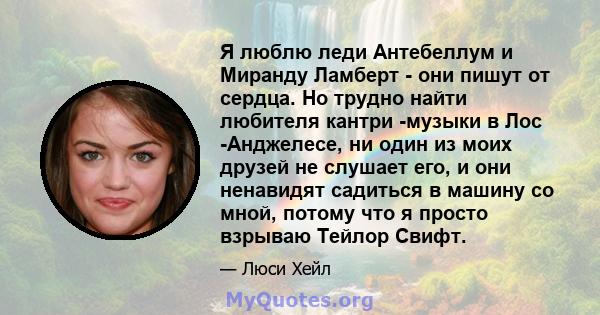 Я люблю леди Антебеллум и Миранду Ламберт - они пишут от сердца. Но трудно найти любителя кантри -музыки в Лос -Анджелесе, ни один из моих друзей не слушает его, и они ненавидят садиться в машину со мной, потому что я