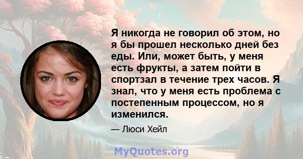 Я никогда не говорил об этом, но я бы прошел несколько дней без еды. Или, может быть, у меня есть фрукты, а затем пойти в спортзал в течение трех часов. Я знал, что у меня есть проблема с постепенным процессом, но я