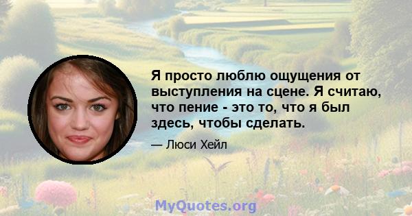 Я просто люблю ощущения от выступления на сцене. Я считаю, что пение - это то, что я был здесь, чтобы сделать.