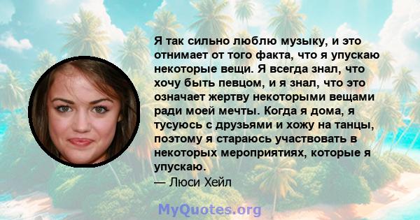 Я так сильно люблю музыку, и это отнимает от того факта, что я упускаю некоторые вещи. Я всегда знал, что хочу быть певцом, и я знал, что это означает жертву некоторыми вещами ради моей мечты. Когда я дома, я тусуюсь с