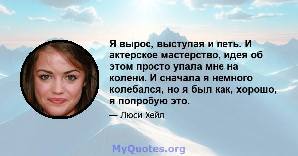 Я вырос, выступая и петь. И актерское мастерство, идея об этом просто упала мне на колени. И сначала я немного колебался, но я был как, хорошо, я попробую это.