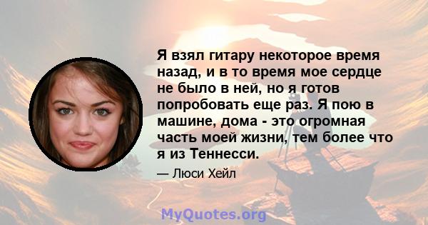 Я взял гитару некоторое время назад, и в то время мое сердце не было в ней, но я готов попробовать еще раз. Я пою в машине, дома - это огромная часть моей жизни, тем более что я из Теннесси.