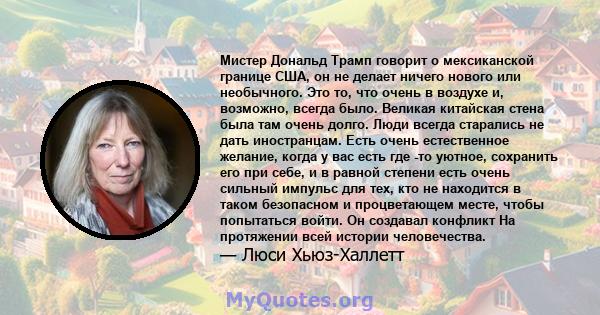 Мистер Дональд Трамп говорит о мексиканской границе США, он не делает ничего нового или необычного. Это то, что очень в воздухе и, возможно, всегда было. Великая китайская стена была там очень долго. Люди всегда