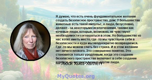 Я думаю, что есть очень фундаментальное желание создать безопасное пространство, дом; У большинства животных есть такой импульс, и люди, безусловно, делают - за некоторыми исключениями, такими как кочевые люди, которые, 