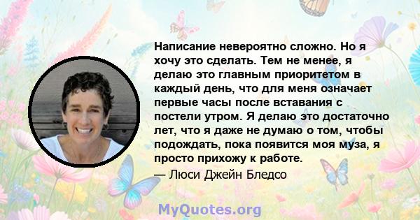 Написание невероятно сложно. Но я хочу это сделать. Тем не менее, я делаю это главным приоритетом в каждый день, что для меня означает первые часы после вставания с постели утром. Я делаю это достаточно лет, что я даже