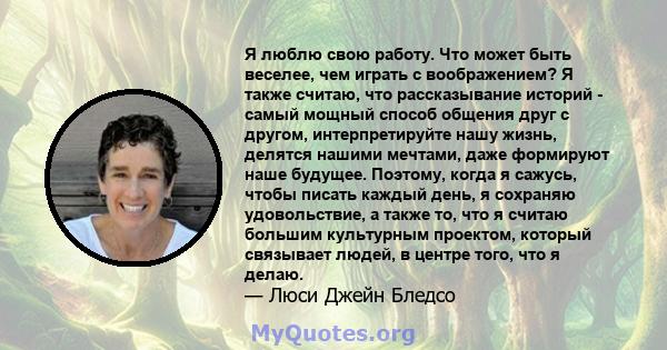 Я люблю свою работу. Что может быть веселее, чем играть с воображением? Я также считаю, что рассказывание историй - самый мощный способ общения друг с другом, интерпретируйте нашу жизнь, делятся нашими мечтами, даже