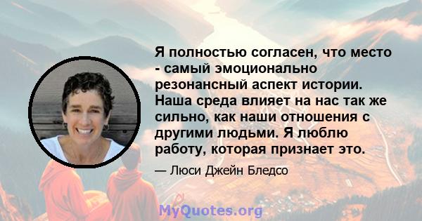 Я полностью согласен, что место - самый эмоционально резонансный аспект истории. Наша среда влияет на нас так же сильно, как наши отношения с другими людьми. Я люблю работу, которая признает это.