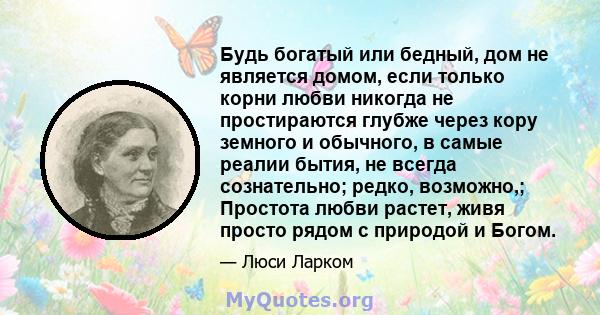 Будь богатый или бедный, дом не является домом, если только корни любви никогда не простираются глубже через кору земного и обычного, в самые реалии бытия, не всегда сознательно; редко, возможно,; Простота любви растет, 