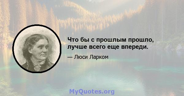 Что бы с прошлым прошло, лучше всего еще впереди.