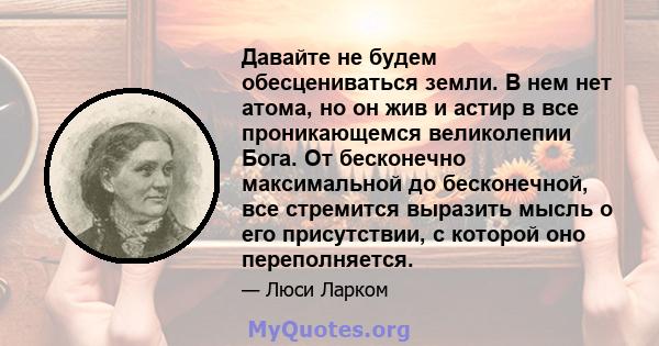 Давайте не будем обесцениваться земли. В нем нет атома, но он жив и астир в все проникающемся великолепии Бога. От бесконечно максимальной до бесконечной, все стремится выразить мысль о его присутствии, с которой оно