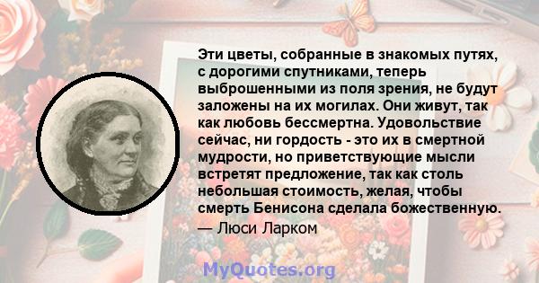 Эти цветы, собранные в знакомых путях, с дорогими спутниками, теперь выброшенными из поля зрения, не будут заложены на их могилах. Они живут, так как любовь бессмертна. Удовольствие сейчас, ни гордость - это их в