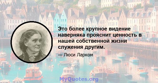 Это более крупное видение наверняка прояснит ценность в нашей собственной жизни служения другим.