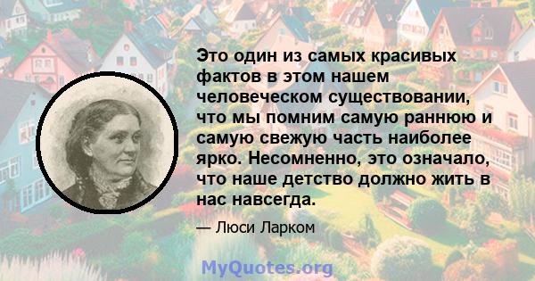 Это один из самых красивых фактов в этом нашем человеческом существовании, что мы помним самую раннюю и самую свежую часть наиболее ярко. Несомненно, это означало, что наше детство должно жить в нас навсегда.