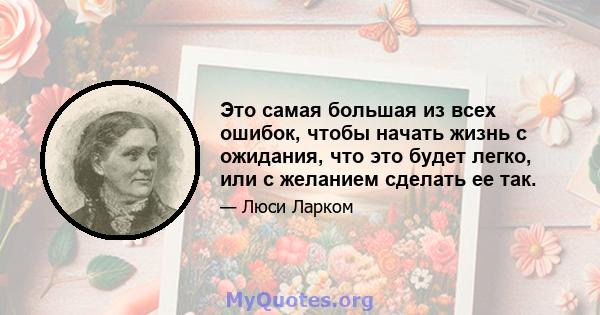 Это самая большая из всех ошибок, чтобы начать жизнь с ожидания, что это будет легко, или с желанием сделать ее так.