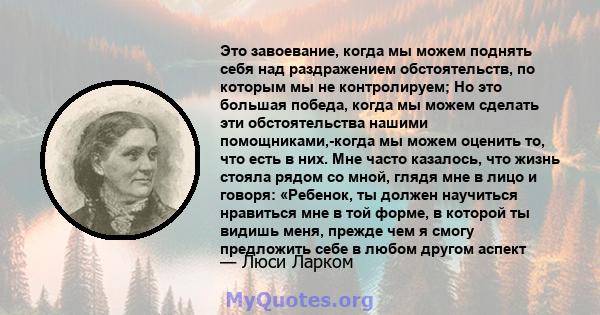 Это завоевание, когда мы можем поднять себя над раздражением обстоятельств, по которым мы не контролируем; Но это большая победа, когда мы можем сделать эти обстоятельства нашими помощниками,-когда мы можем оценить то,