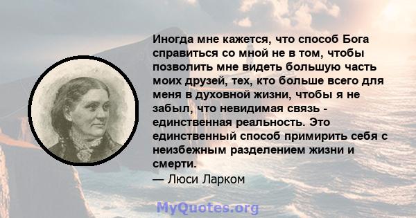 Иногда мне кажется, что способ Бога справиться со мной не в том, чтобы позволить мне видеть большую часть моих друзей, тех, кто больше всего для меня в духовной жизни, чтобы я не забыл, что невидимая связь -