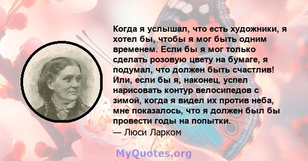 Когда я услышал, что есть художники, я хотел бы, чтобы я мог быть одним временем. Если бы я мог только сделать розовую цвету на бумаге, я подумал, что должен быть счастлив! Или, если бы я, наконец, успел нарисовать