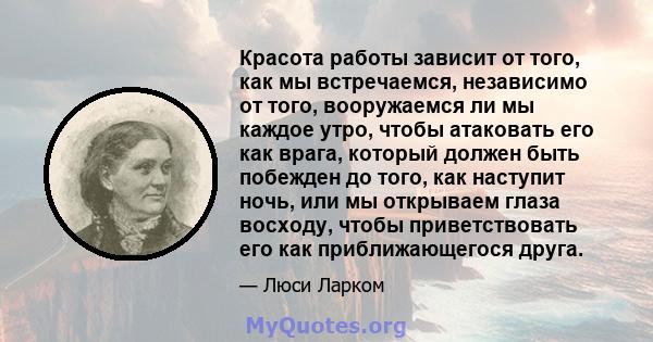 Красота работы зависит от того, как мы встречаемся, независимо от того, вооружаемся ли мы каждое утро, чтобы атаковать его как врага, который должен быть побежден до того, как наступит ночь, или мы открываем глаза