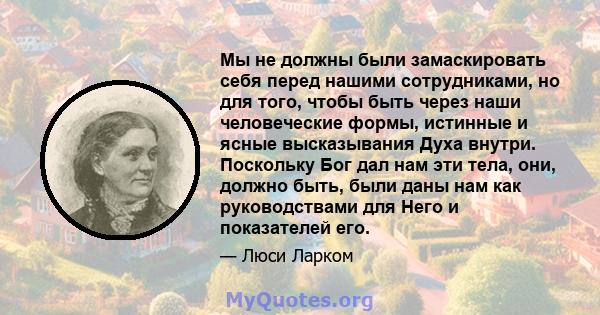 Мы не должны были замаскировать себя перед нашими сотрудниками, но для того, чтобы быть через наши человеческие формы, истинные и ясные высказывания Духа внутри. Поскольку Бог дал нам эти тела, они, должно быть, были