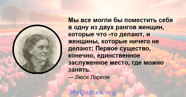 Мы все могли бы поместить себя в одну из двух рангов женщин, которые что -то делают, и женщины, которые ничего не делают; Первое существо, конечно, единственное заслуженное место, где можно занять.