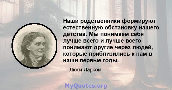 Наши родственники формируют естественную обстановку нашего детства. Мы понимаем себя лучше всего и лучше всего понимают другие через людей, которые приблизились к нам в наши первые годы.