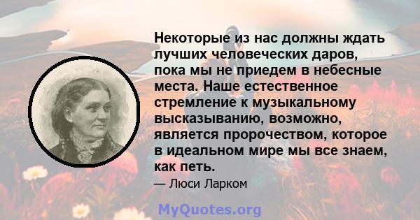 Некоторые из нас должны ждать лучших человеческих даров, пока мы не приедем в небесные места. Наше естественное стремление к музыкальному высказыванию, возможно, является пророчеством, которое в идеальном мире мы все