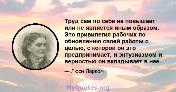 Труд сам по себе не повышает или не является иным образом. Это привилегия рабочих по обновлению своей работы с целью, с которой он это предпринимает, и энтузиазмом и верностью он вкладывает в нее.