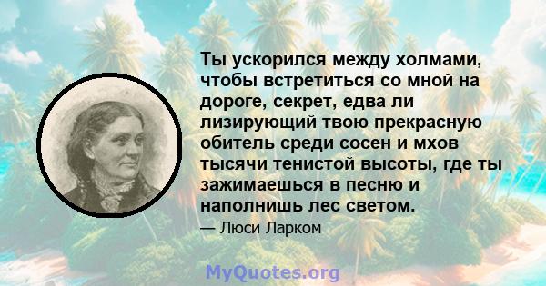 Ты ускорился между холмами, чтобы встретиться со мной на дороге, секрет, едва ли лизирующий твою прекрасную обитель среди сосен и мхов тысячи тенистой высоты, где ты зажимаешься в песню и наполнишь лес светом.