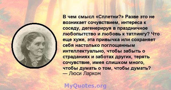 В чем смысл «Сплетни?» Разве это не возникает сочувствием, интереса к соседу, дегенерируя в праздничное любопытство и любовь к татлингу? Что еще хуже, эта привычка или сохраняет себя настолько поглощенным